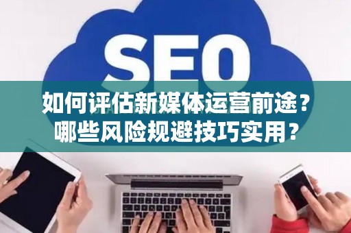 如何评估新媒体运营前途？哪些风险规避技巧实用？