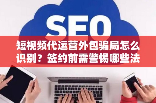 短视频代运营外包骗局怎么识别？签约前需警惕哪些法律风险？